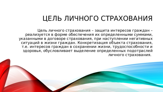 Цель личного страхования Цель личного страхования – защита интересов граждан – реализуется в форме обеспечения их определенными суммами, указанными в договоре страхования, при наступлении негативных ситуаций в жизни граждан. Конкретизация объекта страхования, т.е. интересов граждан в сохранении жизни, трудоспособности и здоровья, обусловливает выделение определенных подотраслей личного страхования.