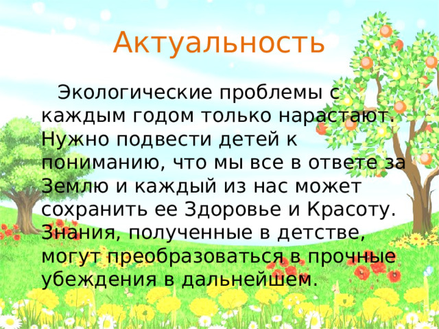 Актуальность  Экологические проблемы с каждым годом только нарастают. Нужно подвести детей к пониманию, что мы все в ответе за Землю и каждый из нас может сохранить ее Здоровье и Красоту. Знания, полученные в детстве, могут преобразоваться в прочные убеждения в дальнейшем.