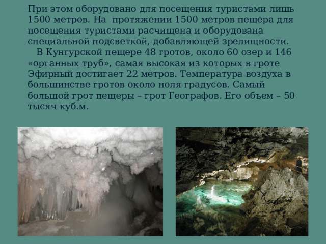 При этом оборудовано для посещения туристами лишь 1500 метров. На протяжении 1500 метров пещера для посещения туристами расчищена и оборудована специальной подсветкой, добавляющей зрелищности.     В Кунгурской пещере 48 гротов, около 60 озер и 146 «органных труб», самая высокая из которых в гроте Эфирный достигает 22 метров. Температура воздуха в большинстве гротов около ноля градусов. Самый большой грот пещеры – грот Географов. Его объем – 50 тысяч куб.м.
