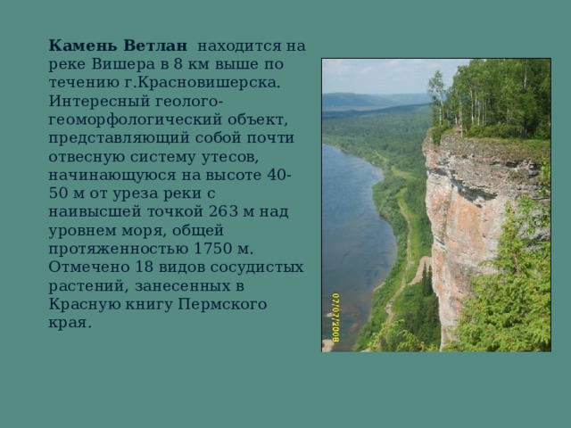 Камень Ветлан находится на реке Вишера в 8 км выше по течению г.Красновишерска. Интересный геолого- геоморфологический объект, представляющий собой почти отвесную систему утесов,  начинающуюся на высоте 40-50 м от уреза реки с наивысшей точкой 263 м над уровнем моря, общей протяженностью 1750 м. Отмечено 18 видов сосудистых растений, занесенных в Красную книгу Пермского края.