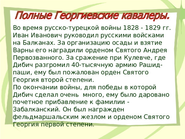 Во время русско-турецкой войны 1828 - 1829 гг. Иван Иванович руководил русскими войсками на Балканах. За организацию осады и взятие Варны его наградили орденом Святого Андрея Первозванного. За сражение при Кулевче, где Дибич разгромил 40-тысячную армию Рашид-паши, ему был пожалован орден Святого Георгия второй степени. По окончании войны, для победы в которой Дибич сделал очень много, ему было даровано почетное прибавление к фамилии - Забалканский. Он был награжден фельдмаршальским жезлом и орденом Святого Георгия первой степени.