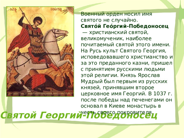 Военный орден носил имя святого не случайно. Свято́й Гео́ргий-Победоносец  — христианский святой, великомученик, наиболее почитаемый святой этого имени. На Русь культ Святого Георгия, исповедовавшего христианство и за это преданного казни, пришел с принятием русскими людьми этой религии. Князь Ярослав Мудрый был первым из русских князей, принявшим второе церковное имя Георгий. В 1037 г. после победы над печенегами он основал в Киеве монастырь в честь своего покровителя. Святой Георгий-Победоносец