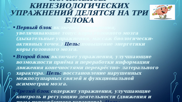 комплексы кинезиологических упражнений делятся на три блока    Первый блок включает упражнения, увеличивающие тонус коры головного мозга (дыхательные упражнения, массаж биологически-активных точек.) Цель: повышение энергетики коры головного мозга. Второй блок включает упражнения, улучшающие возможности приёма и переработки информации движения конечностями перекрёстно- латерального характера. Цель: восстановление нарушенных межполушарных связей и функциональной асимметрии мозга. Третий блок содержит упражнения, улучшающие контроль и регуляцию деятельности (движения и позы перекрёстного характера). Цель: восстановление связи между лобным и затылочным отделами мозга, установление баланса между правым и левым полем человека, снятие эмоционального стресса. 6