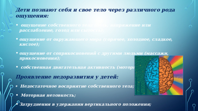 Дети познают себя и свое тело через различного рода ощущения:  ощущение собственного тела (боль, напряжение или расслабление, голод или сытость); ощущение от окружающего мира (горячее, холодное, сладкое, кислое); ощущение от соприкосновений с другими людьми (массажи, прикосновения);  собственная двигательная активность (моторная программа) Проявление недоразвития у детей:   Недостаточное восприятие собственного тела;