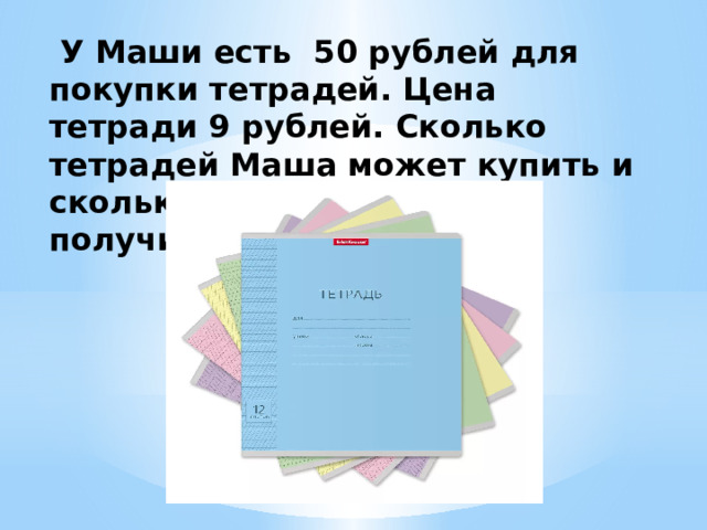 У Маши есть 50 рублей для покупки тетрадей. Цена тетради 9 рублей. Сколько тетрадей Маша может купить и сколько рублей сдачи она получит?