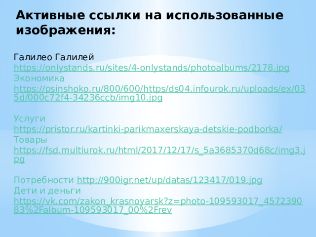 Активные ссылки на использованные изображения:   Галилео Галилей https://onlystands.ru/sites/4-onlystands/photoalbums/2178.jpg Экономика https://psinshoko.ru/800/600/https/ds04.infourok.ru/uploads/ex/035d/000c72f4-34236ccb/img10.jpg  Услуги https://pristor.ru/kartinki-parikmaxerskaya-detskie-podborka/ Товары https://fsd.multiurok.ru/html/2017/12/17/s_5a3685370d68c/img3.jpg  Потребности http://900igr.net/up/datas/123417/019.jpg Дети и деньги https://vk.com/zakon_krasnoyarsk?z=photo-109593017_457239083%2Falbum-109593017_00%2Frev