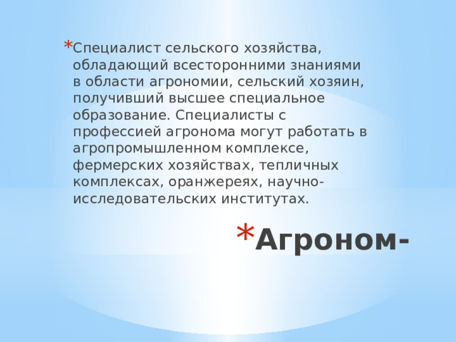 Специалист сельского хозяйства, обладающий всесторонними знаниями в области агрономии, сельский хозяин, получивший высшее специальное образование. Специалисты с профессией агронома могут работать в агропромышленном комплексе, фермерских хозяйствах, тепличных комплексах, оранжереях, научно- исследовательских институтах. Агроном-