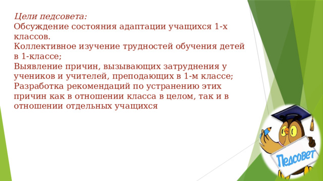 Цели педсовета:  Обсуждение состояния адаптации учащихся 1-х классов.  Коллективное изучение трудностей обучения детей в 1-классе;  Выявление причин, вызывающих затруднения у учеников и учителей, преподающих в 1-м классе;  Разработка рекомендаций по устранению этих причин как в отношении класса в целом, так и в отношении отдельных учащихся