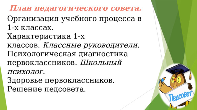 План педагогического совета. Организация учебного процесса в 1-х классах.  Характеристика 1-х классов.  Классные руководители. Психологическая диагностика первоклассников.  Школьный психолог. Здоровье первоклассников.   Решение педсовета.