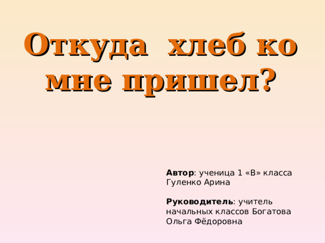 Откуда хлеб ко мне пришел ? Автор : ученица 1 «В» класса Гуленко Арина Руководитель : учитель начальных классов Богатова Ольга Фёдоровна