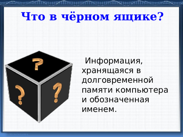 Что в чёрном ящике?  Информация, хранящаяся в долговременной памяти компьютера и обозначенная именем. файл