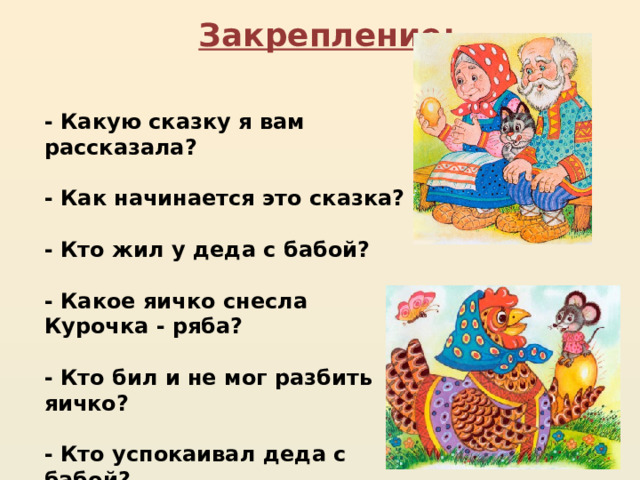 Закрепление:  - Какую сказку я вам рассказала?  - Как начинается это сказка?  - Кто жил у деда с бабой?  - Какое яичко снесла Курочка - ряба?  - Кто бил и не мог разбить яичко?  - Кто успокаивал деда с бабой?