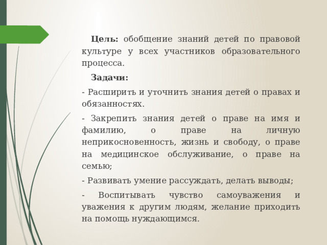 Цель: обобщение знаний детей по правовой культуре у всех участников образовательного процесса.  Задачи: - Расширить и уточнить знания детей о правах и обязанностях. - Закрепить знания детей о праве на имя и фамилию, о праве на личную неприкосновенность, жизнь и свободу, о праве на медицинское обслуживание, о праве на семью; - Развивать умение рассуждать, делать выводы; - Воспитывать чувство самоуважения и уважения к другим людям, желание приходить на помощь нуждающимся.