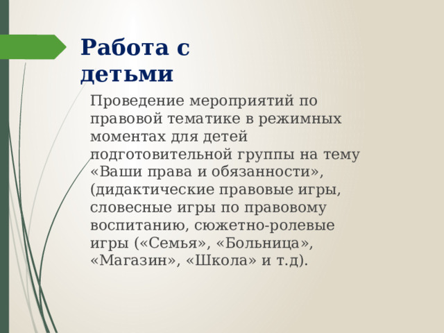 Работа с детьми   Проведение мероприятий по правовой тематике в режимных моментах для детей подготовительной группы на тему «Ваши права и обязанности», (дидактические правовые игры, словесные игры по правовому воспитанию, сюжетно-ролевые игры («Семья», «Больница», «Магазин», «Школа» и т.д).