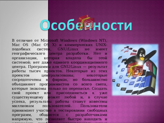 В отличие от Microsoft Windows (Windows NT), Mac OS (Mac OS X) и коммерческих UNIX-подобных систем, GNU/Linux не имеет географического центра разработки. Нет и организации, которая владела бы этой системой; нет даже единого координационного центра. Программы для GNU/Linux — результат работы тысяч проектов. Некоторые из этих проектов централизованы, некоторые сосредоточены в фирмах, но большинство объединяют программистов со всего света, которые знакомы только по переписке. Создать свой проект или присоединиться к уже существующему может любой и, в случае успеха, результаты работы станут известны миллионам пользователей. Пользователи принимают участие в тестировании свободных программ, общаются с разработчиками напрямую, что позволяет быстро находить и исправлять ошибки и реализовывать новые возможности.