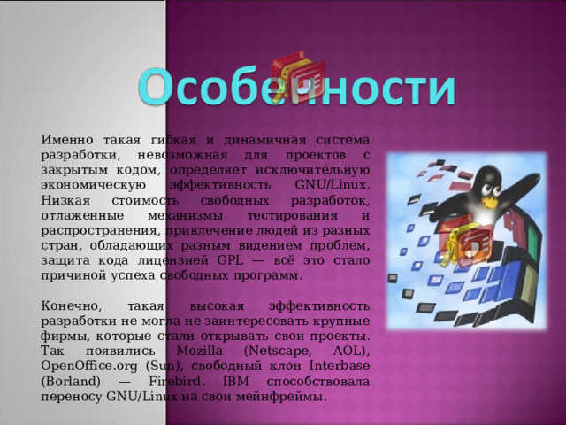 Именно такая гибкая и динамичная система разработки, невозможная для проектов с закрытым кодом, определяет исключительную экономическую эффективность GNU/Linux. Низкая стоимость свободных разработок, отлаженные механизмы тестирования и распространения, привлечение людей из разных стран, обладающих разным видением проблем, защита кода лицензией GPL — всё это стало причиной успеха свободных программ. Конечно, такая высокая эффективность разработки не могла не заинтересовать крупные фирмы, которые стали открывать свои проекты. Так появились Mozilla (Netscape, AOL), OpenOffice.org (Sun), свободный клон Interbase (Borland) — Firebird . IBM способствовала переносу GNU/Linux на свои мейнфреймы.