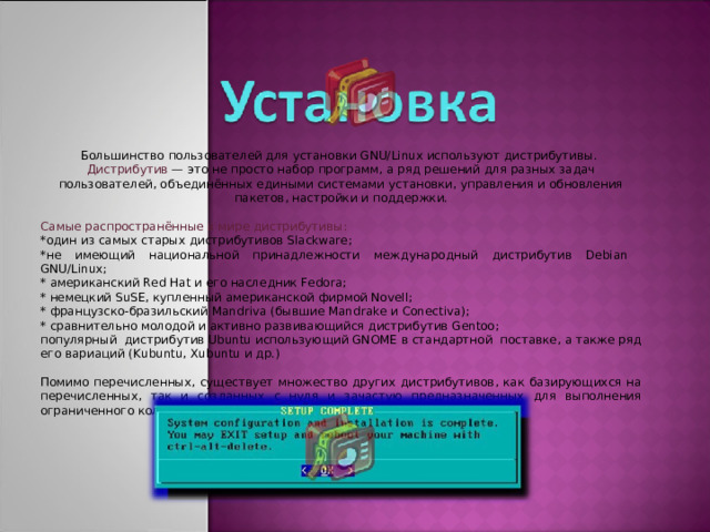 Большинство пользователей для установки GNU/Linux используют дистрибутивы. Дистрибутив — это не просто набор программ, а ряд решений для разных задач пользователей, объединённых едиными системами установки, управления и обновления пакетов, настройки и поддержки. Самые распространённые в мире дистрибутивы: *один из самых старых дистрибутивов Slackware; *не имеющий национальной принадлежности международный дистрибутив Debian GNU/Linux; * американский Red Hat и его наследник Fedora; * немецкий SuSE, купленный американской фирмой Novell; * французско-бразильский Mandriva (бывшие Mandrake и Conectiva); * сравнительно молодой и активно развивающийся дистрибутив Gentoo; популярный дистрибутив Ubuntu использующий GNOME в стандартной поставке, а также ряд его вариаций (Kubuntu, Xubuntu и др.) Помимо перечисленных, существует множество других дистрибутивов, как базирующихся на перечисленных, так и созданных с нуля и зачастую предназначенных для выполнения ограниченного количества задач.