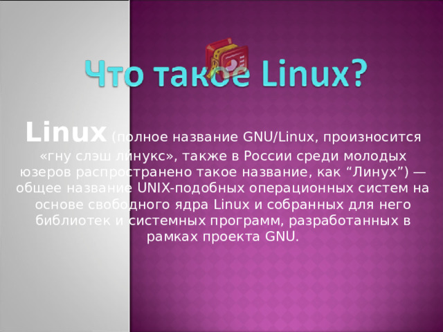 Linux (полное название GNU/Linux, произносится «гну слэш ли́нукс», также в России среди молодых юзеров распространено такое название, как “ Линух ” ) — общее название UNIX-подобных операционных систем на основе свободного ядра Linux и собранных для него библиотек и системных программ, разработанных в рамках проекта GNU.
