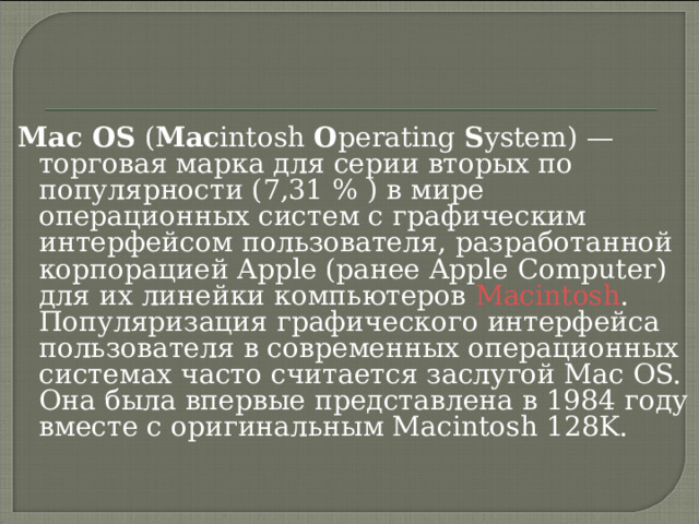 Mac OS ( Mac intosh O perating S ystem) — торговая марка для серии вторых по популярности (7,31 % ) в мире операционных систем с графическим интерфейсом пользователя, разработанной корпорацией Apple (ранее Apple Computer) для их линейки компьютеров Macintosh . Популяризация графического интерфейса пользователя в современных операционных системах часто считается заслугой Mac OS. Она была впервые представлена в 1984 году  вместе с оригинальным Macintosh 128K.