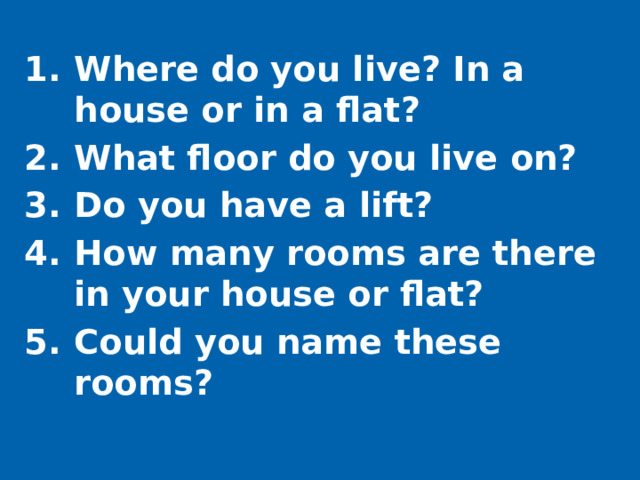 Where do you live? In a house or in a flat? What floor do you live on? Do you have a lift? How many rooms are there in your house or flat? Could you name these rooms?
