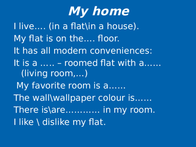 My home I live…. (in a flat\in a house). My flat is on the…. floor. It has all modern conveniences: It is a ….. – roomed flat with a…… (living room,…)  My favorite room is a…… The wall\wallpaper colour is…… There is\are………… in my room. I like \ dislike my flat.