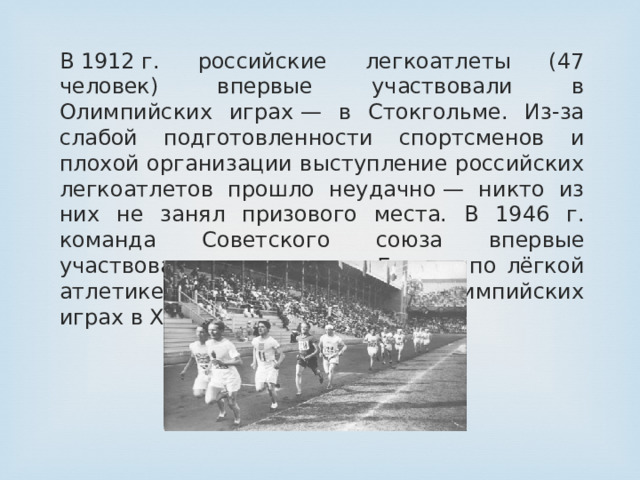 В 1912 г. российские легкоатлеты (47 человек) впервые участвовали в Олимпийских играх — в Стокгольме. Из-за слабой подготовленности спортсменов и плохой организации выступление российских легкоатлетов прошло неудачно — никто из них не занял призового места. В 1946 г. команда Советского союза впервые участвовала в чемпионате Европы по лёгкой атлетике, а в 1952 г. – в ХV Олимпийских играх в Хельсинки.