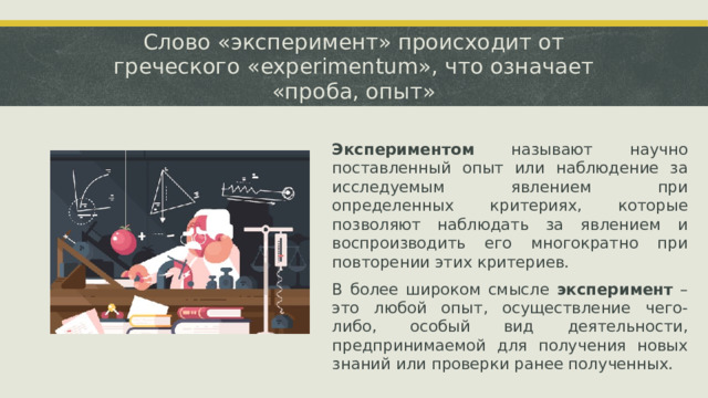 Слово «эксперимент» происходит от греческого «experimentum», что означает «проба, опыт» Экспериментом называют научно поставленный опыт или наблюдение за исследуемым явлением при определенных критериях, которые позволяют наблюдать за явлением и воспроизводить его многократно при повторении этих критериев. В более широком смысле эксперимент – это любой опыт, осуществление чего-либо, особый вид деятельности, предпринимаемой для получения новых знаний или проверки ранее полученных.