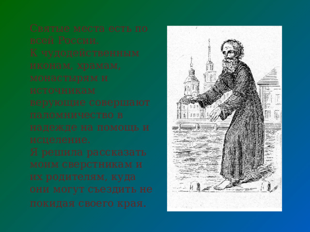 Святые места есть по всей России.  К чудодейственным иконам, храмам, монастырям и источникам верующие совершают паломничество в надежде на помощь и исцеление.  Я решила рассказать моим сверстникам и их родителям, куда они могут съездить не покидая своего края .