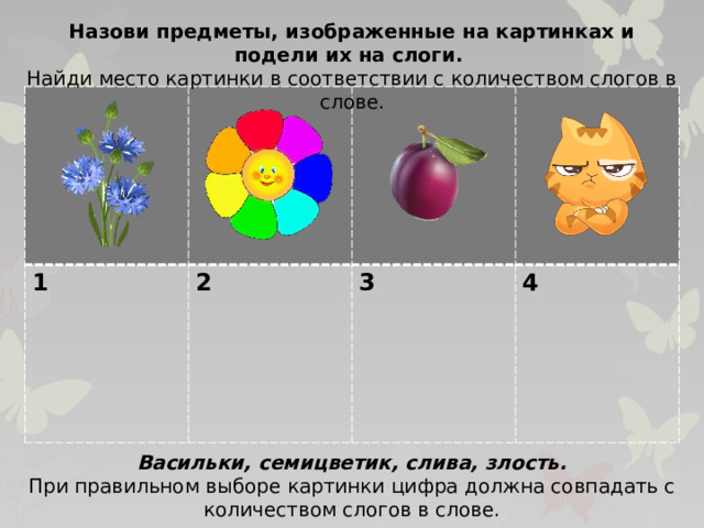 Назови предметы, изображенные на картинках и подели их на слоги. Найди место картинки в соответствии с количеством слогов в слове. 1 2  3  4 Васильки, семицветик, слива, злость. При правильном выборе картинки цифра должна совпадать с количеством слогов в слове.