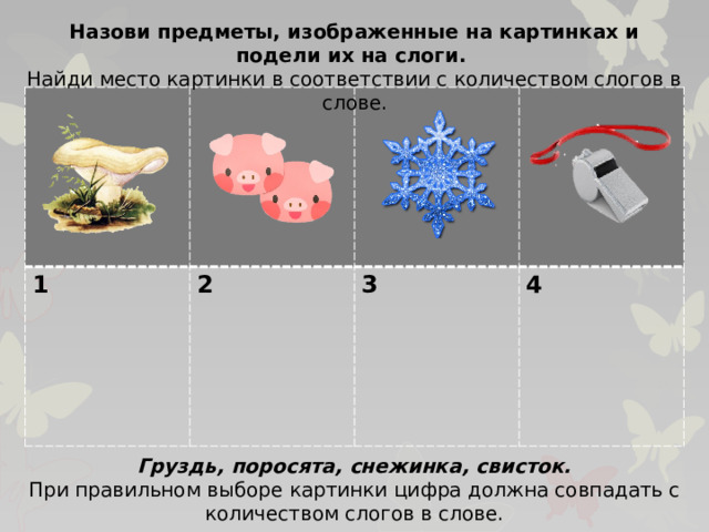 Назови предметы, изображенные на картинках и подели их на слоги. Найди место картинки в соответствии с количеством слогов в слове. 1 2  3  4 Груздь, поросята, снежинка, свисток. При правильном выборе картинки цифра должна совпадать с количеством слогов в слове.