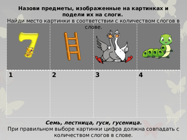 Назови предметы, изображенные на картинках и подели их на слоги. Найди место картинки в соответствии с количеством слогов в слове. 1 2  3  4 Семь, лестница, гуси, гусеница. При правильном выборе картинки цифра должна совпадать с количеством слогов в слове.