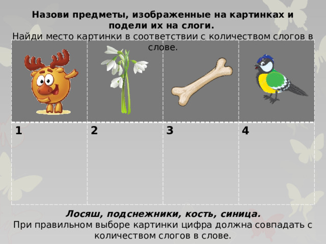 Назови предметы, изображенные на картинках и подели их на слоги. Найди место картинки в соответствии с количеством слогов в слове. 1 2  3  4 Лосяш, подснежники, кость, синица. При правильном выборе картинки цифра должна совпадать с количеством слогов в слове.