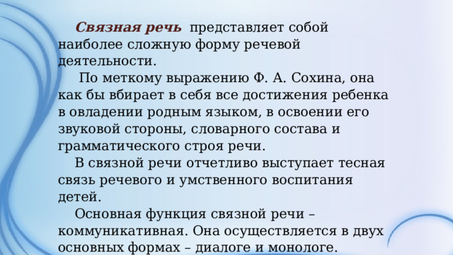 Связная речь представляет собой наиболее сложную форму речевой деятельности.  По меткому выражению Ф. А. Сохина, она как бы вбирает в себя все достижения ребенка в овладении родным языком, в освоении его звуковой стороны, словарного состава и грамматического строя речи. В связной речи отчетливо выступает тесная связь речевого и умственного воспитания детей. Основная функция связной речи – коммуникативная. Она осуществляется в двух основных формах – диалоге и монологе.