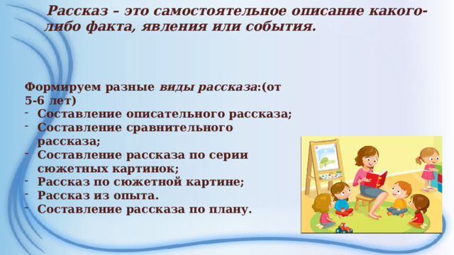 Рассказ – это самостоятельное описание какого-либо факта, явления или события.    Формируем разные виды рассказа :(от 5-6 лет) Составление описательного рассказа; Составление сравнительного рассказа; Составление рассказа по серии сюжетных картинок; Рассказ по сюжетной картине; Рассказ из опыта. Составление рассказа по плану.