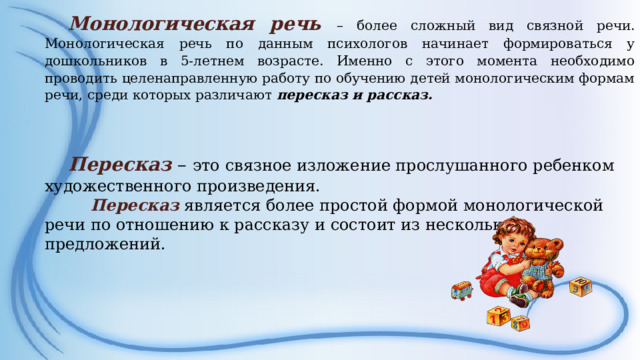 Монологическая речь – более сложный вид связной речи. Монологическая речь по данным психологов начинает формироваться у дошкольников в 5-летнем возрасте. Именно с этого момента необходимо проводить целенаправленную работу по обучению детей монологическим формам речи, среди которых различают пересказ и рассказ.   Пересказ  – это связное изложение прослушанного ребенком художественного произведения.  Пересказ является более простой формой монологической речи по отношению к рассказу и состоит из нескольких предложений.