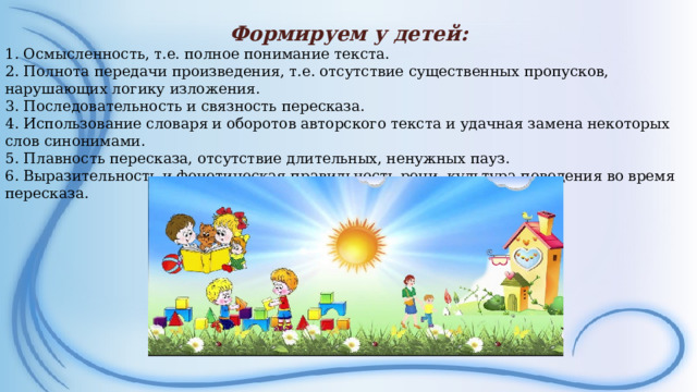 Формируем у детей: 1. Осмысленность, т.е. полное понимание текста. 2. Полнота передачи произведения, т.е. отсутствие существенных пропусков, нарушающих логику изложения. 3. Последовательность и связность пересказа. 4. Использование словаря и оборотов авторского текста и удачная замена некоторых слов синонимами. 5. Плавность пересказа, отсутствие длительных, ненужных пауз. 6. Выразительность и фонетическая правильность речи, культура поведения во время пересказа.