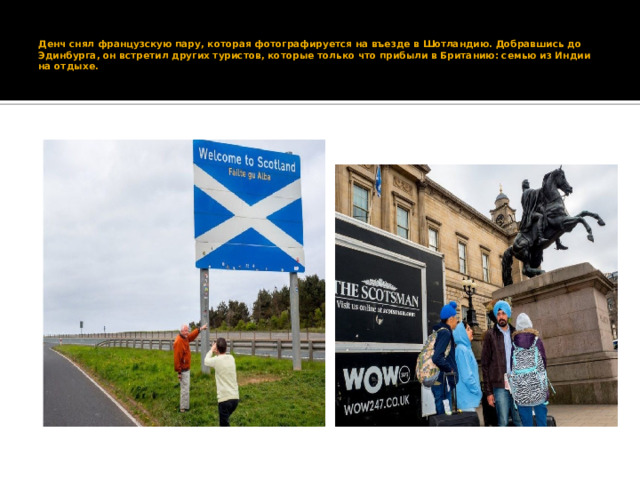    Денч снял французскую пару, которая фотографируется на въезде в Шотландию. Добравшись до Эдинбурга, он встретил других туристов, которые только что прибыли в Британию: семью из Индии на отдыхе.