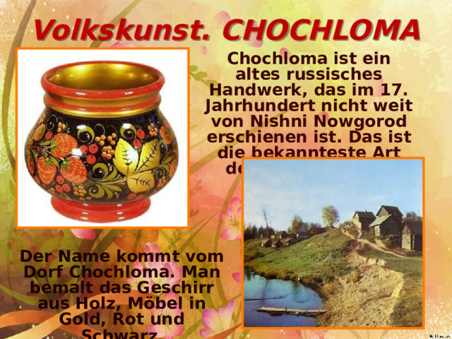 Volkskunst. CHOCHLOMA Chochloma ist ein altes russisches Handwerk, das im 17. Jahrhundert nicht weit von Nishni Nowgorod erschienen ist. Das ist die bekannteste Art der Volksmalerei. Der Name kommt vom Dorf Chochloma. Man bemalt das Geschirr aus Holz, Möbel in Gold, Rot und Schwarz .