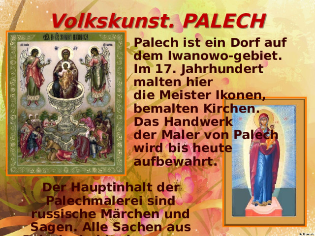 Volkskunst. PALECH Palech ist ein Dorf auf dem Iwanowo-gebiet. Im 17. Jahrhundert malten hier die Meister Ikonen, bemalten Kirchen. Das Handwerk der Maler von Palech wird bis heute aufbewahrt. Der Hauptinhalt der Palechmalerei sind russische Märchen und Sagen. Alle Sachen aus Palech sind in der ganzen Welt populär.