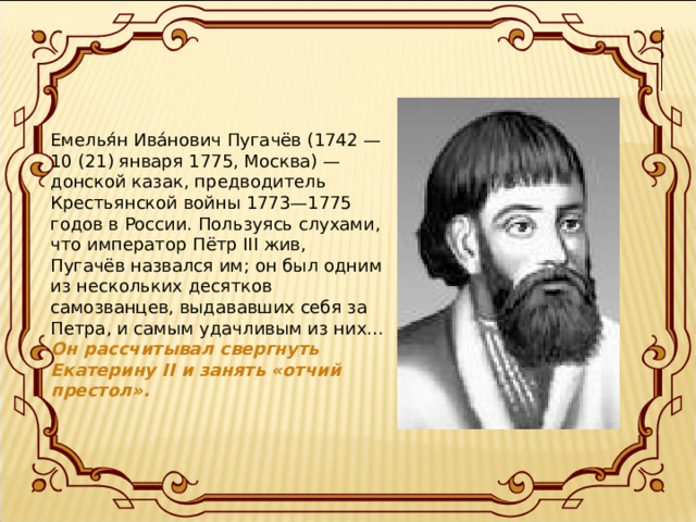 Емелья́н Ива́нович Пугачёв (1742 — 10 (21) января 1775, Москва) — донской казак, предводитель Крестьянской войны 1773—1775 годов в России. Пользуясь слухами, что император Пётр III жив, Пугачёв назвался им; он был одним из нескольких десятков самозванцев, выдававших себя за Петра, и самым удачливым из них... Он рассчитывал свергнуть Екатерину II и занять «отчий престол».