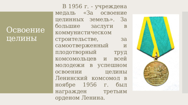 Освоение целины  В 1956 г. - учреждена медаль «За освоение целинных земель». За большие заслуги в коммунистическом строительстве, за самоотверженный и плодотворный труд комсомольцев и всей молодежи в успешном освоении целины Ленинский комсомол в ноябре 1956 г. был награжден третьим орденом Ленина.