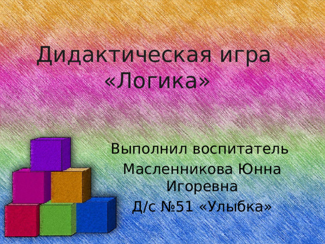 Дидактическая игра «Логика» Выполнил воспитатель Масленникова Юнна Игоревна Д/с №51 «Улыбка»