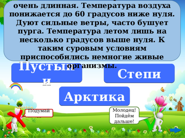 В этой зоне вечная мерзлота. Зима очень длинная. Температура воздуха понижается до 60 градусов ниже нуля. Дуют сильные ветры, часто бушует пурга. Температура летом лишь на несколько градусов выше нуля. К таким суровым условиям приспособились немногие живые организмы. Пустыни Степи Арктика Молодец! Пойдём дальше! Подумай…