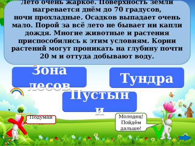 Лето очень жаркое. Поверхность земли нагревается днём до 70 градусов, ночи прохладные. Осадков выпадает очень мало. Порой за всё лето не бывает ни капли дождя. Многие животные и растения приспособились к этим условиям. Корни растений могут проникать на глубину почти 20 м и оттуда добывают воду.  Зона лесов Тундра Пустыни Молодец! Пойдём дальше! Подумай…