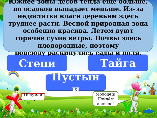 Южнее зоны лесов тепла ещё больше, но осадков выпадает меньше. Из-за недостатка влаги деревьям здесь труднее расти. Весной природная зона особенно красива. Летом дуют горячие сухие ветры. Почвы здесь плодородные, поэтому повсюду раскинулись сады и поля.  Тайга Степи Пустыни Молодец! Пойдём дальше! Подумай…