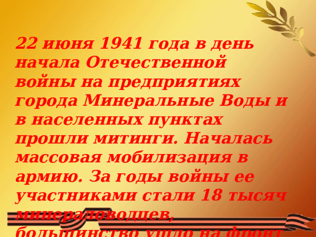 22 июня 1941 года в день начала Отечественной войны на предприятиях города Минеральные Воды и в населенных пунктах прошли митинги. Началась массовая мобилизация в армию. За годы войны ее участниками стали 18 тысяч минераловодцев, большинство ушло на фронт добровольно.