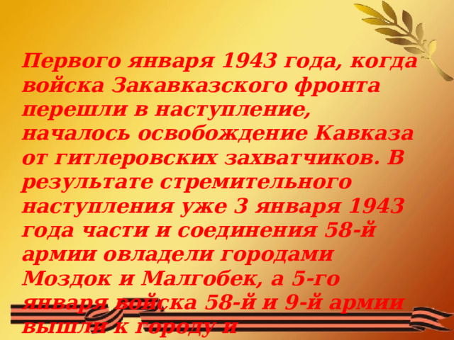 Первого января 1943 года, когда войска Закавказского фронта перешли в наступление, началось освобождение Кавказа от гитлеровских захватчиков. В результате стремительного наступления уже 3 января 1943 года части и соединения 58-й армии овладели городами Моздок и Малгобек, а 5-го января войска 58-й и 9-й армии вышли к городу и железнодорожному узлу Прохладному.