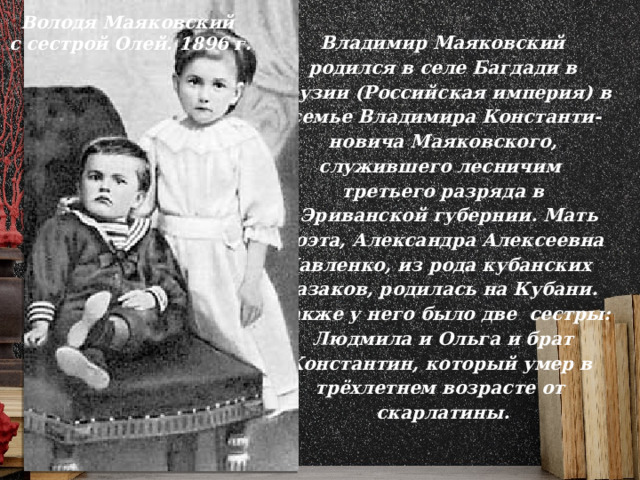 Володя Маяковский с сестрой Олей. 1896 г. Владимир Маяковский  родился в селе Багдади в Грузии (Российская империя) в  семье Владимира Константи- новича Маяковского,  служившего лесничим третьего разряда в  Эриванской губернии. Мать  поэта, Александра Алексеевна Павленко, из рода кубанских казаков, родилась на Кубани. Также у него было две сестры:  Людмила и Ольга и брат Константин, который умер в трёхлетнем возрасте от скарлатины.