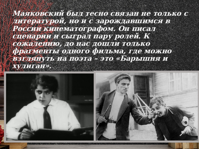 Маяковский был тесно связан не только с литературой, но и с зарождавшимся в России кинематографом. Он писал сценарии и сыграл пару ролей. К сожалению, до нас дошли только фрагменты одного фильма, где можно взглянуть на поэта – это «Барышня и хулиган».