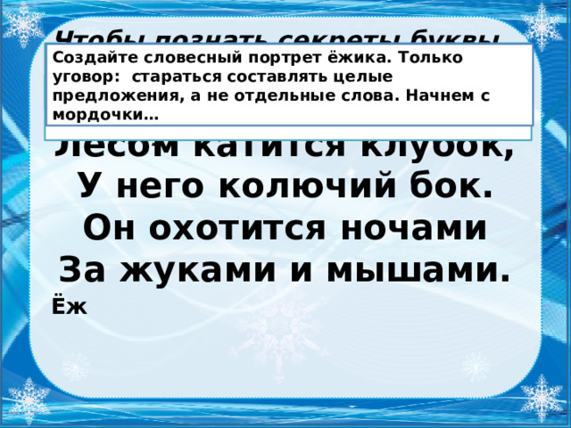 Чтобы познать секреты буквы Ё, нам нужен помощник, и он появится, если отгадаете мою загадку: Подберите к слову ёж родственные слова.  Создайте словесный портрет ёжика. Только уговор: стараться составлять целые предложения, а не отдельные слова. Начнем с мордочки… Ёжик, ежиха, ежонок, ежовый… Лесом катится клубок,  У него колючий бок.  Он охотится ночами  За жуками и мышами. Ёж